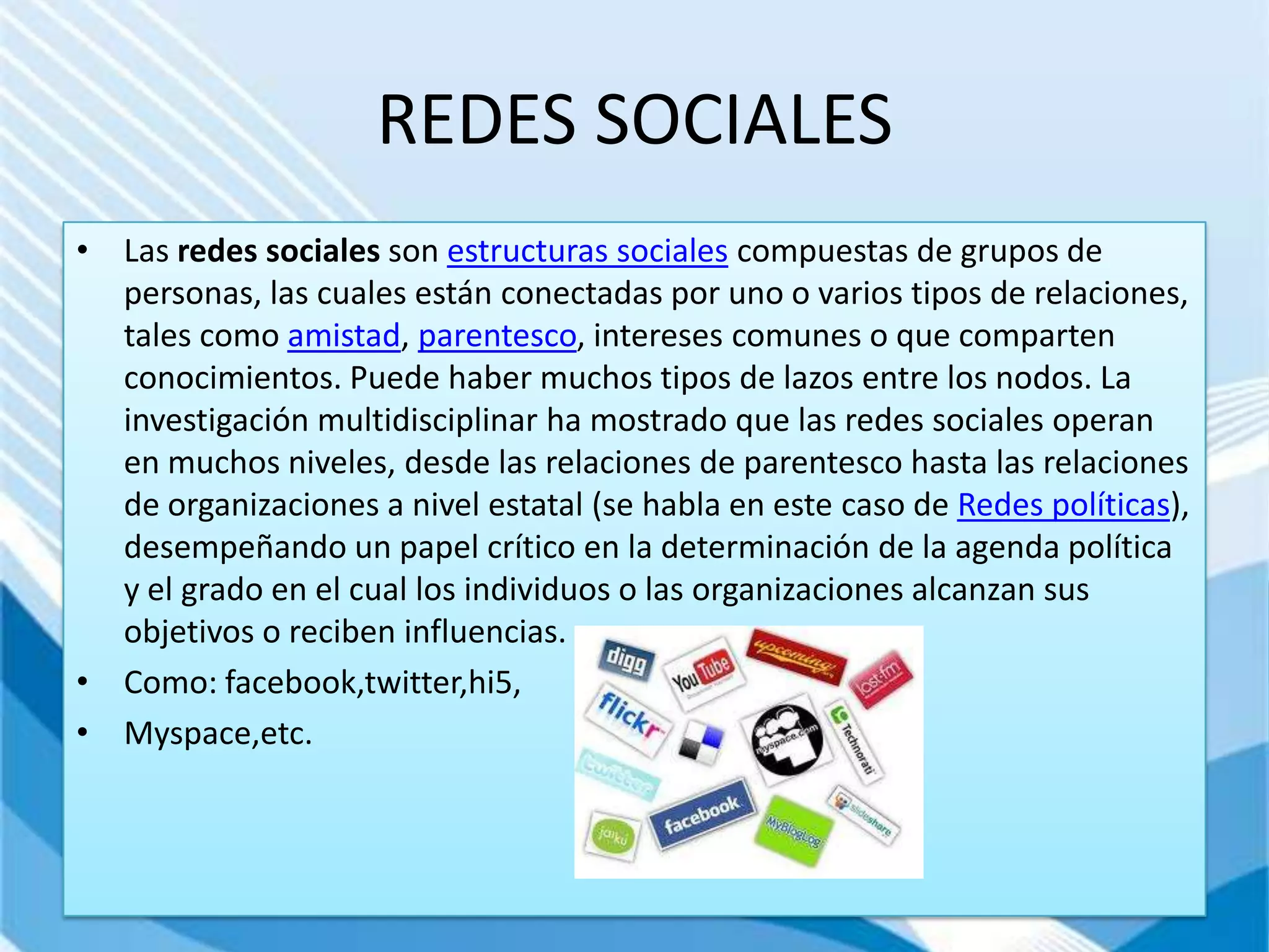 REDES SOCIALES
• Las redes sociales son estructuras sociales compuestas de grupos de
  personas, las cuales están conectadas por uno o varios tipos de relaciones,
  tales como amistad, parentesco, intereses comunes o que comparten
  conocimientos. Puede haber muchos tipos de lazos entre los nodos. La
  investigación multidisciplinar ha mostrado que las redes sociales operan
  en muchos niveles, desde las relaciones de parentesco hasta las relaciones
  de organizaciones a nivel estatal (se habla en este caso de Redes políticas),
  desempeñando un papel crítico en la determinación de la agenda política
  y el grado en el cual los individuos o las organizaciones alcanzan sus
  objetivos o reciben influencias.
• Como: facebook,twitter,hi5,
• Myspace,etc.
 
