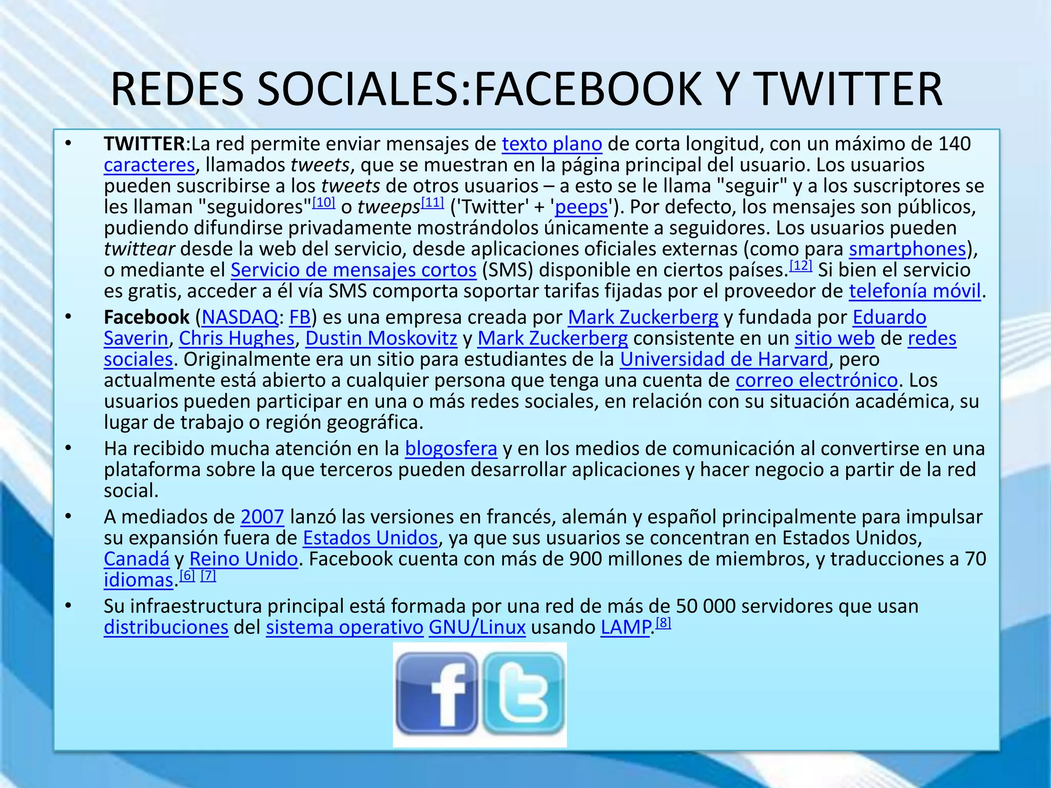 REDES SOCIALES:FACEBOOK Y TWITTER
•   TWITTER:La red permite enviar mensajes de texto plano de corta longitud, con un máximo de 140
    caracteres, llamados tweets, que se muestran en la página principal del usuario. Los usuarios
    pueden suscribirse a los tweets de otros usuarios – a esto se le llama "seguir" y a los suscriptores se
    les llaman "seguidores"[10] o tweeps[11] ('Twitter' + 'peeps'). Por defecto, los mensajes son públicos,
    pudiendo difundirse privadamente mostrándolos únicamente a seguidores. Los usuarios pueden
    twittear desde la web del servicio, desde aplicaciones oficiales externas (como para smartphones),
    o mediante el Servicio de mensajes cortos (SMS) disponible en ciertos países.[12] Si bien el servicio
    es gratis, acceder a él vía SMS comporta soportar tarifas fijadas por el proveedor de telefonía móvil.
•   Facebook (NASDAQ: FB) es una empresa creada por Mark Zuckerberg y fundada por Eduardo
    Saverin, Chris Hughes, Dustin Moskovitz y Mark Zuckerberg consistente en un sitio web de redes
    sociales. Originalmente era un sitio para estudiantes de la Universidad de Harvard, pero
    actualmente está abierto a cualquier persona que tenga una cuenta de correo electrónico. Los
    usuarios pueden participar en una o más redes sociales, en relación con su situación académica, su
    lugar de trabajo o región geográfica.
•   Ha recibido mucha atención en la blogosfera y en los medios de comunicación al convertirse en una
    plataforma sobre la que terceros pueden desarrollar aplicaciones y hacer negocio a partir de la red
    social.
•   A mediados de 2007 lanzó las versiones en francés, alemán y español principalmente para impulsar
    su expansión fuera de Estados Unidos, ya que sus usuarios se concentran en Estados Unidos,
    Canadá y Reino Unido. Facebook cuenta con más de 900 millones de miembros, y traducciones a 70
    idiomas.[6] [7]
•   Su infraestructura principal está formada por una red de más de 50 000 servidores que usan
    distribuciones del sistema operativo GNU/Linux usando LAMP.[8]
 