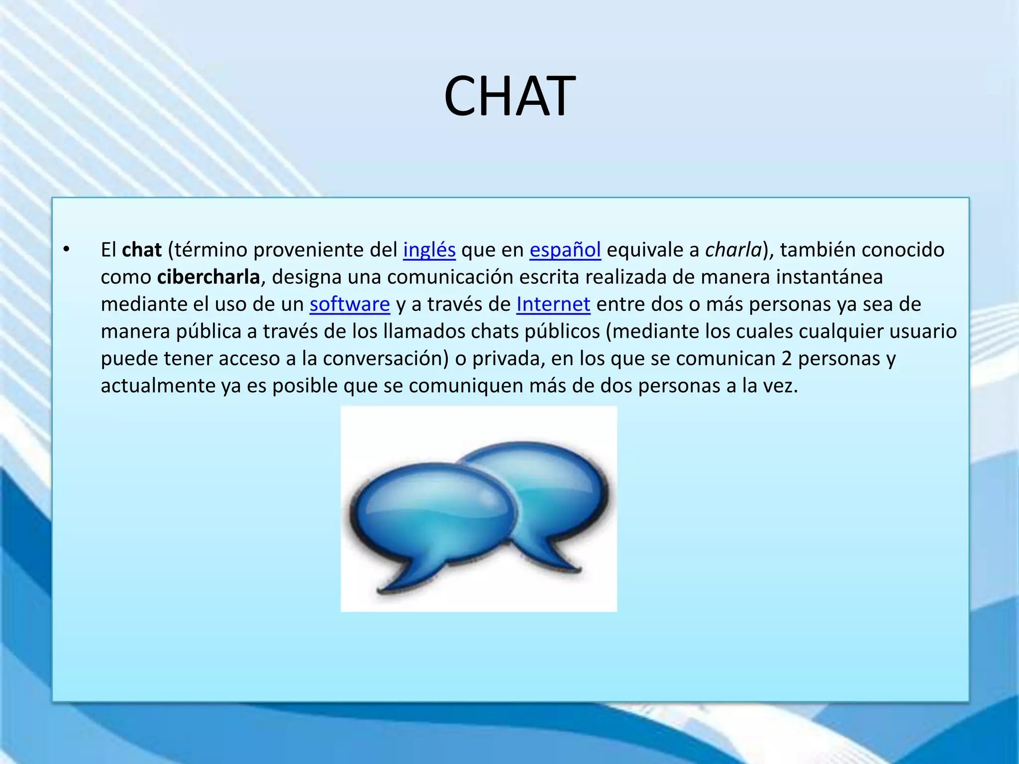 CHAT

•   El chat (término proveniente del inglés que en español equivale a charla), también conocido
    como cibercharla, designa una comunicación escrita realizada de manera instantánea
    mediante el uso de un software y a través de Internet entre dos o más personas ya sea de
    manera pública a través de los llamados chats públicos (mediante los cuales cualquier usuario
    puede tener acceso a la conversación) o privada, en los que se comunican 2 personas y
    actualmente ya es posible que se comuniquen más de dos personas a la vez.
 