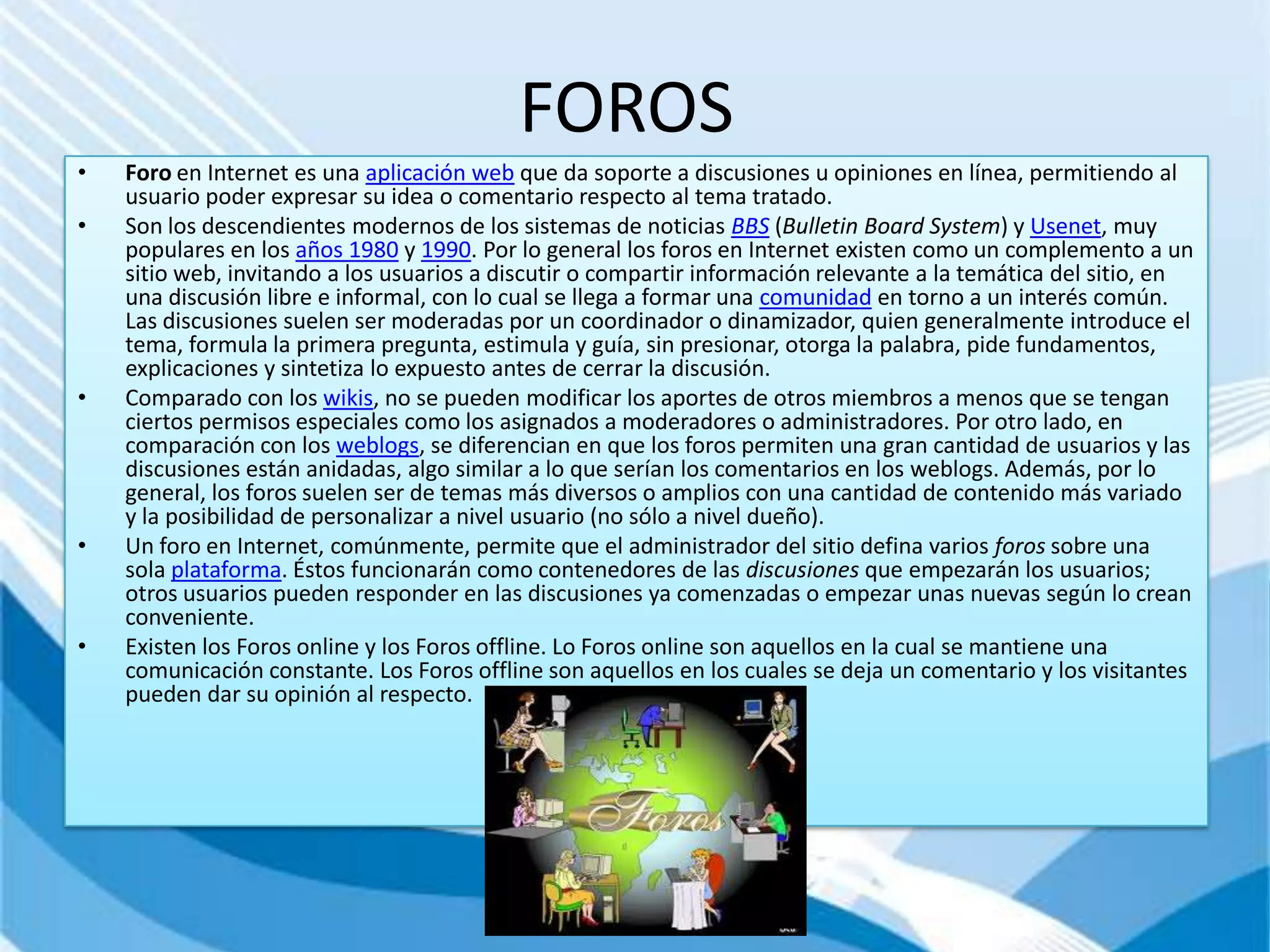 FOROS
•   Foro en Internet es una aplicación web que da soporte a discusiones u opiniones en línea, permitiendo al
    usuario poder expresar su idea o comentario respecto al tema tratado.
•   Son los descendientes modernos de los sistemas de noticias BBS (Bulletin Board System) y Usenet, muy
    populares en los años 1980 y 1990. Por lo general los foros en Internet existen como un complemento a un
    sitio web, invitando a los usuarios a discutir o compartir información relevante a la temática del sitio, en
    una discusión libre e informal, con lo cual se llega a formar una comunidad en torno a un interés común.
    Las discusiones suelen ser moderadas por un coordinador o dinamizador, quien generalmente introduce el
    tema, formula la primera pregunta, estimula y guía, sin presionar, otorga la palabra, pide fundamentos,
    explicaciones y sintetiza lo expuesto antes de cerrar la discusión.
•   Comparado con los wikis, no se pueden modificar los aportes de otros miembros a menos que se tengan
    ciertos permisos especiales como los asignados a moderadores o administradores. Por otro lado, en
    comparación con los weblogs, se diferencian en que los foros permiten una gran cantidad de usuarios y las
    discusiones están anidadas, algo similar a lo que serían los comentarios en los weblogs. Además, por lo
    general, los foros suelen ser de temas más diversos o amplios con una cantidad de contenido más variado
    y la posibilidad de personalizar a nivel usuario (no sólo a nivel dueño).
•   Un foro en Internet, comúnmente, permite que el administrador del sitio defina varios foros sobre una
    sola plataforma. Éstos funcionarán como contenedores de las discusiones que empezarán los usuarios;
    otros usuarios pueden responder en las discusiones ya comenzadas o empezar unas nuevas según lo crean
    conveniente.
•   Existen los Foros online y los Foros offline. Lo Foros online son aquellos en la cual se mantiene una
    comunicación constante. Los Foros offline son aquellos en los cuales se deja un comentario y los visitantes
    pueden dar su opinión al respecto.
 