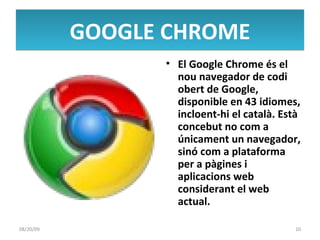 GOOGLE CHROME El Google Chrome és el nou navegador de codi obert de Google, disponible en 43 idiomes, incloent-hi el català. Està concebut no com a únicament un navegador, sinó com a plataforma per a pàgines i aplicacions web considerant el web actual. 06/06/09 