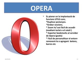 Es pioner en la implantació de funcions UTILS com; *Duplicar pestanyes. *Grabar sessions. * Zoom in/ out fàcil de accedir (mediant teclat o el ratolí ) * Exportar bookmarks al servidor de Opera (gratis) * Fàcil de personalitzar el entorn removent-lo o agregant  botons, barres etc OPERA 06/06/09 