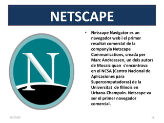 Netscape Navigator es un navegador web i el primer resultat comercial de la companyia Netscape Communications, creada per Marc Andreessen, un dels autors de Mosaic quan  s'encontrava  en el NCSA (Centro Nacional de Aplicaciones para Supercomputadoras) de la Universitat  de Illinois en Urbana-Champain. Netscape va ser el primer navegador comercial. NETSCAPE 06/06/09 