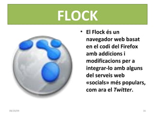 FLOCK El Flock és un navegador web basat en el codi del Firefox amb addicions i modificacions per a integrar-lo amb alguns del serveis web «socials» més populars, com ara el  Twitter . 06/06/09 