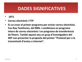 1971 Correu electrònic i FTP Es va crear el primer programa per enviar correu electrònic. Fou Ray Tomlinson, del BBN, i combinava un programa intern de correu electrònic i un programa de transferència de fitxers. També aquest any un grup d'investigadors del MIT van presentar la proposta del primer "Protocol per a la transmissió d'arxius a Internet". DADES SIGNIFICATIVES 06/06/09 