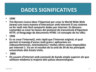 1990 Tim Berners-Leeva idear l'hipertext per crear la World Wide Web (www) una nova manera d'interactuar amb Internet El seu sistema va fer molt més fàcil compartir dades per Internet. En Berners-Leetambé va crear les bases del protocol de transmissió d'hipertext HTTP, el llenguatge de documents HTML i el concepte de les URLs 1996 ﻿ Es va crear l'Internet2, més ràpid que l'Internet original, el qual permet el maneig d'arxius molt grans i aplicacions en videoconferències, telemedecina i moltes altres coses impossibles per Internet 1. Va ser el resultat de la unió de 34 de les principals universitats dels Estats Units. 2005 Els usuaris d'Internet amb connexió de banda ampla superen als que utilitzen mòdema la majoria dels països desenvolupats. DADES SIGNIFICATIVES 06/06/09 