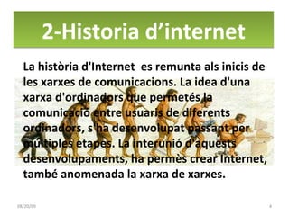 2-Historia d’internet 06/06/09 La història d'Internet  es remunta als inicis de les xarxes de comunicacions. La idea d'una xarxa d'ordinadors que permetés la comunicació entre usuaris de diferents ordinadors, s'ha desenvolupat passant per múltiples etapes. La interunió d'aquests desenvolupaments, ha permès crear Internet, també anomenada la xarxa de xarxes. 