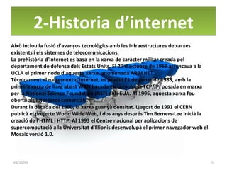 2-Historia d’internet 06/06/09 Això inclou la fusió d'avanços tecnològics amb les infraestructures de xarxes existents i els sistemes de telecomunicacions. La prehistòria d'Internet es basa en la xarxa de caràcter militar creada pel departament de defensa dels Estats Units. El 29 d'octubre de 1969 arrencava a la UCLA el primer node d'aquesta xarxa, anomenada ARPANET Tècnicament el naixement d'internet, es produí l'1 de gener de 1983, amb la primera xarxa de llarg abast WAN basada en tecnologia TCP/IP, posada en marxa per la National Science Foundation (NSF) dels EUA. Al 1995, aquesta xarxa fou oberta als interessos comercials. Durant la dècada del 1990, la xarxa guanyà densitat. L¡agost de 1991 el CERN publicà el projecte World Wide Web, i dos anys després Tim Berners-Lee inicià la creació de l'HTML i HTTP. Al 1993 el Centre nacional per aplicacions de supercomputació a la Universitat d'Illionis desenvolupà el primer navegador web el Mosaic versió 1.0. 