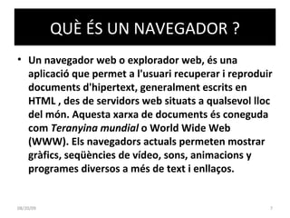 QUÈ ÉS UN NAVEGADOR ? Un navegador web o explorador web, és una aplicació que permet a l'usuari recuperar i reproduir documents d'hipertext, generalment escrits en HTML , des de servidors web situats a qualsevol lloc del món. Aquesta xarxa de documents és coneguda com  Teranyina mundial  o World Wide Web (WWW). Els navegadors actuals permeten mostrar gràfics, seqüències de vídeo, sons, animacions y programes diversos a més de text i enllaços. 06/06/09 
