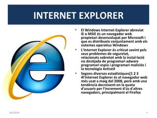El Windows Internet Explorer abreviat  IE o MSIE és un navegador web propietari desenvolupat per Microsoft i que es distribueix conjuntament amb els sistemes operatius Windows L'Internet Explorer és criticat sovint pels seus problemes de seguretat, relacionats sobretot amb la instal·lació no desitjada de programari adware programari espia i programari maliciós i la tecnologia ActiveX Segons diverses estadístiques[1 2 3 4l'Internet Explorer és el navegador web més usat a maig del 2008, però amb una tendència decreixent en la quota d'usuaris per l'increment d'ús d'altres navegadors, principalment el Firefox INTERNET EXPLORER 06/06/09 