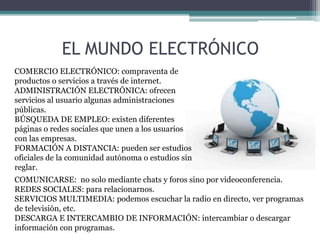 EL MUNDO ELECTRÓNICO
COMERCIO ELECTRÓNICO: compraventa de
productos o servicios a través de internet.
ADMINISTRACIÓN ELECTRÓNICA: ofrecen
servicios al usuario algunas administraciones
públicas.
BÚSQUEDA DE EMPLEO: existen diferentes
páginas o redes sociales que unen a los usuarios
con las empresas.
FORMACIÓN A DISTANCIA: pueden ser estudios
oficiales de la comunidad autónoma o estudios sin
reglar.
COMUNICARSE: no solo mediante chats y foros sino por videoconferencia.
REDES SOCIALES: para relacionarnos.
SERVICIOS MULTIMEDIA: podemos escuchar la radio en directo, ver programas
de televisión, etc.
DESCARGA E INTERCAMBIO DE INFORMACIÓN: intercambiar o descargar
información con programas.
 