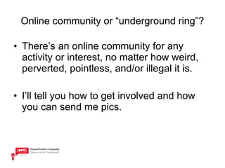 Online community or “underground ring”? There’s an online community for any activity or interest, no matter how weird, perverted, pointless, and/or illegal it is.  I’ll tell you how to get involved and how you can send me pics. 