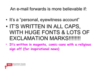 An e-mail forwards is more believable if: It’s a “personal, eyewitness account” IT’S WRITTEN IN ALL CAPS, WITH HUGE FONTS & LOTS OF EXCLAMATION MARKS!!!!!!!! It’s written in magenta, comic-sans with a religious sign off (for inspirational news) 