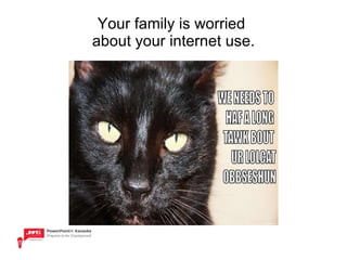 Your family is worried  about your internet use. 