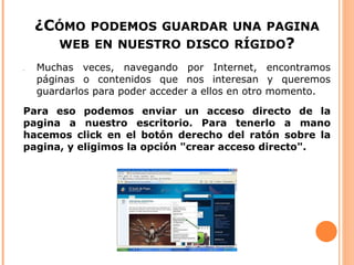 ¿CÓMO PODEMOS GUARDAR UNA PAGINA
      WEB EN NUESTRO DISCO RÍGIDO?
●   Muchas veces, navegando por Internet, encontramos
    páginas o contenidos que nos interesan y queremos
    guardarlos para poder acceder a ellos en otro momento.

Para eso podemos enviar un acceso directo de la
pagina a nuestro escritorio. Para tenerlo a mano
hacemos click en el botón derecho del ratón sobre la
pagina, y eligimos la opción "crear acceso directo".
 