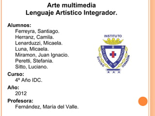 Arte multimedia
       Lenguaje Artístico Integrador.
Alumnos:
   Ferreyra, Santiago.
   Herranz, Camila.
   Lenarduzzi, Micaela.
   Luna, Micaela.
   Miramon, Juan Ignacio.
   Peretti, Stefania.
   Sitto, Luciano.
Curso:
   4º Año IDC.
Año:
   2012
Profesora:
   Fernández, María del Valle.
 