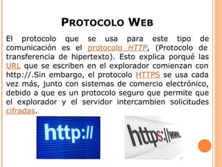 PROTOCOLO WEB
El protocolo que se usa para este tipo de
comunicación es el protocolo HTTP, (Protocolo de
transferencia de hipertexto). Esto explica porqué las
URL que se escriben en el explorador comienzan con
http://.Sin embargo, el protocolo HTTPS se usa cada
vez más, junto con sistemas de comercio electrónico,
debido a que es un protocolo seguro que permite que
el explorador y el servidor intercambien solicitudes
cifradas.
 