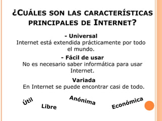 ¿CUÁLES     SON LAS CARACTERÍSTICAS
      PRINCIPALES DE       INTERNET?
                  - Universal
Internet está extendida prácticamente por todo
                   el mundo.
               - Fácil de usar
  No es necesario saber informática para usar
                   Internet.
                    Variada
  En Internet se puede encontrar casi de todo.
                  Anón
    til                 ima              m ica
  Ú       Libre                   Ec onó
 