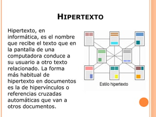 HIPERTEXTO
Hipertexto, en
informática, es el nombre
que recibe el texto que en
la pantalla de una
computadora conduce a
su usuario a otro texto
relacionado. La forma
más habitual de
hipertexto en documentos
es la de hipervínculos o
referencias cruzadas
automáticas que van a
otros documentos.
 