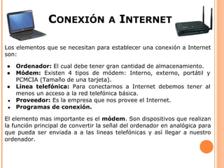 CONEXIÓN              A   INTERNET

Los elementos que se necesitan para establecer una conexión a Internet
son:

●    Ordenador: El cual debe tener gran cantidad de almacenamiento.
●    Módem: Existen 4 tipos de módem: Interno, externo, portátil y
     PCMCIA (Tamaño de una tarjeta).
●    Linea telefónica: Para conectarnos a Internet debemos tener al
     menos un acceso a la red telefónica básica.
 ●   Proveedor: Es la empresa que nos provee el Internet.
 ●   Programas de conexión.

El elemento mas importante es el módem. Son dispositivos que realizan
la función principal de convertir la señal del ordenador en analógica para
que pueda ser enviada a a las lineas telefónicas y así llegar a nuestro
ordenador.
 