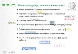 Инициация дискуссий в социальных сетях
                    Анализ и разработка стратегии общения/продвижения
                    Подготовка приоритетных каналов/ресурсов в соответствии с
                     тематической направленностью


                    Создание аккаунта/группы аккаунтов
                    Инициирование тем, формирующих мнение о субъекте/продукте/услуге
                    Генерирование, распространение слухов
                    Нивелирование негативной информации в социальных сетях
                    Мониторинг на предмет позитивной и негативной информации о
                     субъекте




10   Jul 3, 2009
 