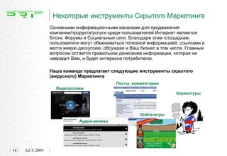 Некоторые инструменты Скрытого Маркетинга
                   Основными информационными каналами для продвижения
                   компании/продукта/услуги среди пользователей Интернет являются
                   Блоги, Форумы и Социальные сети. Благодаря этим площадкам,
                   пользователи могут обмениваться полезной информацией, ссылками и
                   вести живую дискуссию, обсуждая и Ваш бизнес в том числе. Главным
                   вопросом остается правильное донесение информации, которая не
                   навредит Вам, и будет интересна потребителю.

                   Наша команда предлагает следующие инструменты скрытого
                   (вирусного) Маркетинга
                                              Посты, комментарии
                     Видеоролики
                                                                        Карикатуры




                                                        Online-игры
                               Аудио-ролики




14   Jul 3, 2009
 