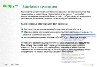 Ваш бизнес в Интернете
                   Корпоративный Интернет-сайт является одним из основных инструментов
                   продвижения и презентации продуктов/услуг на рынке. И как любая
                   маркетинговая составляющая бизнеса, сайт требует грамотного подхода и
                   реализации, позиционирования в сети и конкурентоспособности.

                   Какие основные задачи решает сайт компании:


                    Выгодная презентация компании/руководителя/товара/услуги
                    Обратная связь с потенциальным клиентом/партнером/инвестором, и, что
                     главное, укрепление диалога
                    Механизм оповещения о важных событиях и достижений компании
                   И чтобы все составляющие работали как один механизм, мы предлагаем
                   Вам услуги поисковой репутации, которая позволит «найти своего
                   клиента». Для этого мы «продвинем Вашу компанию» в поисковиках,
                   отмониторим малейший «ветер» в Вашу сторону и нивелируем негативную
                   информацию на первых страницах выдачи поисковиков.




16   Jul 3, 2009
 