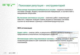 Поисковая репутация – инструментарий
                   Повышение позитивных/нейтральных ссылок – выдача в поисковых
                   системах (Google, Яндекс) положительной информации, в соответствии с
                   имиджевыми запросами.

                   Вытеснение негативных ссылок – комплекс работ, позволяющий
                   сместить с верхних позиций страниц выдачи в поисковых системах
                   ссылки на негативные страницы о компании/продукте/услуге.



                   SEO оптимизация

                   Аудит сайта – анализ сайта, в результате которого делаются выводы и
                   предложения относительно последующего развития.

                   Оптимизация сайта под поисковые системы – подбор ключевых фраз,
                   позволяющий вывести сайт компании на первые места страниц выдачи
                   поисковиков.




17   Jul 3, 2009
 