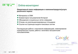 Online-мониторинг
                   Оперативный поиск информации о компании/продукте/услуге
                   различного окраса:


                    Материалы в СМИ
                    Комментарии пользователей Интернет
                    Обсуждения в социальных сетях и форумах
                    Отзывы на узкоспециализированных площадках
                    Ссылки на страницах выдачи поисковых систем
                   Последующая работа с негативной информацией, нивелирование
                   отрицательных слухов, работа с негативно настроенными
                   пользователями.




18   Jul 3, 2009
 