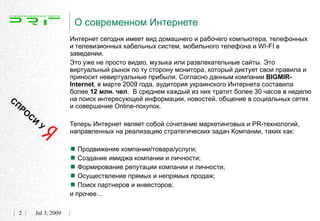О современном Интернете
                         Интернет сегодня имеет вид домашнего и рабочего компьютера, телефонных
                         и телевизионных кабельных систем, мобильного телефона и WI-FI в
                         заведении.
                         Это уже не просто видео, музыка или развлекательные сайты. Это
                         виртуальный рынок по ту сторону монитора, который диктует свои правила и
                         приносит невиртуальные прибыли. Согласно данным компании BIGMIR-
                         Internet, в марте 2009 года, аудитория украинского Интернета составила
                         более 12 млн. чел. В среднем каждый из них тратит более 30 часов в неделю
СП                       на поиск интересующей информации, новостей, общение в социальных сетях
     РО                  и совершение Online-покупок.
          СИ
               У         Теперь Интернет являет собой сочетание маркетинговых и PR-технологий,
                         направленных на реализацию стратегических задач Компании, таких как:


                          Продвижение компании/товара/услуги;
                          Создание имиджа компании и личности;
                          Формирование репутации компании и личности;
                          Осуществление прямых и непрямых продаж;
                          Поиск партнеров и инвесторов;
                         и прочее…

     2     Jul 3, 2009
 