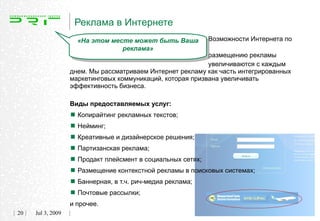 Реклама в Интернете
                     «На этом месте может быть Ваша        Возможности Интернета по
                                 реклама»
                                                            размещению рекламы
                                                            увеличиваются с каждым
                   днем. Мы рассматриваем Интернет рекламу как часть интегрированных
                   маркетинговых коммуникаций, которая призвана увеличивать
                   эффективность бизнеса.

                   Виды предоставляемых услуг:

                    Копирайтинг рекламных текстов;
                    Нейминг;
                    Креативные и дизайнерское решения;
                    Партизанская реклама;
                    Продакт плейсмент в социальных сетях;
                    Размещение контекстной рекламы в поисковых системах;
                    Баннерная, в т.ч. рич-медиа реклама;
                    Почтовые рассылки;
                   и прочее.
20   Jul 3, 2009
 