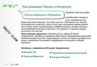 Как развивают бизнес в Интернете
                                                                   Подобная практика среди
                         «Поищу информацию в Интернете»
                                                                   потребителей товаров и
                                                                   услуг приобретает все
                       более массовый характер. Если Вас еще нет в Интернете, вы теряете
                       потенциальных клиентов, а всего лишь один негативный комментарий в
                       сети теперь может спровоцировать разбалансировку, как Вам казалось,
ПО




                       непоколебимой репутации компании, что приводит к падению продаж,
                       хотите Вы того или нет.
 G
     O




                       Наша команда предлагает комплекс услуг в сфере Интернет
     O




                       продвижения, призванных развивать Ваш бизнес, формировать репутацию
     G




                       компании/продукта/услуги, предотвращать атаки со стороны конкурентов и
          LE




                       рынка, оперативно отслеживать информацию в Интернете о Вашей
             И




                       компании.

                       Основные направления Интернет продвижения:

                        Интернет PR                Управление поисковой репутацией
                        Скрытый Маркетинг          Интернет Реклама
 3       Jul 3, 2009
 