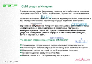 СМИ уходят в Интернет
                  С момента наступления финансового кризиса в мире наблюдается тенденция
                  переориентации Off-line СМИ в сеть Интернет, Украина не стала исключением.

                  TV-каналы выставили свои On-Line новости, издания расширили Инет-версии, в
                  том числе рассчитывая на постоянно растущую аудиторию в Интернете.

                  Управление репутацией в Интернете давно вышло за рамки только лишь
                  информационного взаимодействия с новостными порталами.
                  Коммуникационная группа PRT предоставляет полный Инет-комплекс
                  услуг, н-р, внедряется целыми виртуальными командами в форумы,
                  блоги и социальные сети.

                  Что вам дает управление репутацией в Интернете?


                   Формирование положительного имиджа компании/продукта/личности;
                   Косвенный рост доходов: обращения после изучения позитивных отзывов;
                   Доверие со стороны растущей целевой аудитории в Интернете;
                  Точное попадание в среду своих клиентов;
                   Нивелирование атак со стороны конкурентов и рынка.
6   Jul 3, 2009
 