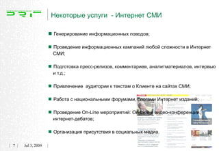 Некоторые услуги - Интернет СМИ

                   Генерирование информационных поводов;
                   Проведение информационных кампаний любой сложности в Интернет
                    СМИ;


                   Подготовка пресс-релизов, комментариев, аналитматериалов, интервью
                    и т.д.;


                   Привлечение аудитории к текстам о Клиенте на сайтах СМИ;
                   Работа с национальными форумами, блогами Интернет изданий;
                   Проведение On-Line мероприятий: On-Line и видео-конференций,
                    интернет-дебатов;


                   Организация присутствия в социальных медиа.
7   Jul 3, 2009
 