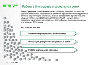 Работа в блогосфере и социальных сетях
                  Блоги, форумы, социальные сети – развитие Интернет технологий
                  сделало эти некогда непривычные названия эффективным инструментом
                  влияния на репутацию компании, мнения потребителя. Кроме того, это
                  мощный источник информации для Of-Line СМИ – мы уже давно
                  перестали удивляться цитированию блогосферы в еще недавно самых
                  оперативных TV-эфирах.

                  Что предлагаем мы:


                         Управление репутацией в блогосфере



                         Инициация дискуссий в социальных сетях



                         Работа виртуальной команды




8   Jul 3, 2009
 
