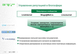 Управление репутацией в блогосфере

                                        Популярные сообщества

                       LiveInternet          Blogs@Mail.ru           LiveJournal



                                 Создание, «раскрутка», сопровождение
                                 блогов: корпоративных, персональных,
                                            фанклубов и т.д.




                  Формирование лояльной прослойки пользователей;
                   Установление максимального контроля за инфополем;
                   Оперативное реагирование на негативную и/или позитивную информацию.

9   Jul 3, 2009
 