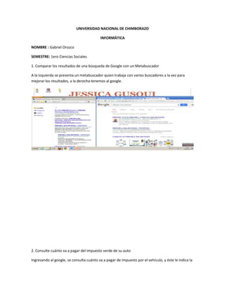UNIVERSIDAD NACIONAL DE CHIMBORAZO
INFORMÁTICA
NOMBRE : Gabriel Orozco
SEMESTRE: 1ero Ciencias Sociales
1. Comparar los resultados de una búsqueda de Google con un Metabuscador
A la Izquierda se presenta un metabuscador quien trabaja con varios buscadores a la vez para
mejorar los resultados, a la derecha tenemos al google.
2. Consulte cuánto va a pagar del impuesto verde de su auto
Ingresando al google, se consulta cuánto va a pagar de impuesto por el vehículo, y éste le indica la