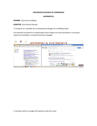 UNIVERSIDAD NACIONAL DE CHIMBORAZO
INFORMÁTICA
NOMBRE : jony torres candelejo
SEMESTRE: 1ero Ciencias Sociales
1. Comparar los resultados de una búsqueda de Google con un Metabuscador
A la Izquierda se presenta un metabuscador quien trabaja con varios buscadores a la vez para
mejorar los resultados, a la derecha tenemos al google.
2. Consulte cuánto va a pagar del impuesto verde de su auto
 