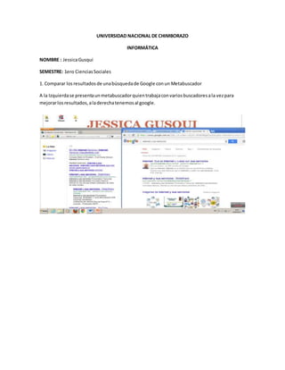 UNIVERSIDAD NACIONAL DE CHIMBORAZO
INFORMÁTICA
NOMBRE : JessicaGusqui
SEMESTRE: 1ero CienciasSociales
1. Comparar losresultadosde unabúsquedade Google conun Metabuscador
A la Izquierdase presentaunmetabuscadorquientrabajaconvariosbuscadoresala vezpara
mejorarlosresultados,aladerechatenemosal google.