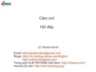 Cảm ơn!
Hỏi đáp

LÊ TRUNG NGHĨA

Email: letrungnghia.foss@gmail.com
Blogs: http://vn.myblog.yahoo.com/ltnghia
http://vnfoss.blogspot.com/
Trang web CLB PMTDNM Việt Nam: http://vfossa.vn/vi/
HanoiLUG wiki: http://wiki.hanoilug.org/

 