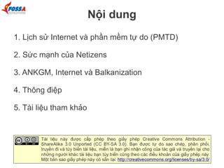 Nội dung
1. Lịch sử Internet và phần mềm tự do (PMTD)
2. Sức mạnh của Netizens
3. ANKGM, Internet và Balkanization
4. Thông điệp
5. Tài liệu tham khảo

 