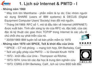 1. Lịch sử Internet & PMTD - I
- Những năm 1960
* Máy tính lớn Mainframe - phần mềm là tự do; Các nhóm người
sử dụng SHARE (users of IBM systems) & DECUS (Digital
Equipment Computer Users' Society) trao đổi mã nguồn.
* Tháng 04/1969: RFC số 1, mô tả đầu tiên về Internet (ARPANET)
được xuất bản. Tính sẵn sàng tự do của RFC và, đặc biệt, của các
đặc tả kỹ thuật các giao thức TCP/IP trong Internet là các yếu tố
chủ chốt cho sự phát triển của nó.
* 30/09/1969 IBM tuyên bố sẽ bán phần mềm từ 1970
- Những năm 1970 với SPICE, TeX & khởi đầu của Unix
* SPICE – CT mô phỏng → mạng tích hợp, ĐH Berkeley, Calif.
* TeX với giấy phép của PMTD → từ Donald Knuth 1978
* 1972 - khởi đầu của Unix - Thompson và Ritchie;
* 1973-1974: Unix tới các đại học & trung tâm nghiên cứu
* 1973: CSRG ở ĐH Berkeley, Calif., lịch sử Unix BSD bắt đầu

 