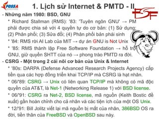1. Lịch sử Internet & PMTD - II
- Những năm 1980: BSD, GNU
* Richard Stallman (RMS): '83: 'Tuyên ngôn GNU' → PM
phải được chia sẻ với 4 quyền tự do cơ bản: (1) Sử dụng;
(2) Phân phối; (3) Sửa đổi; (4) Phân phối bản phái sinh
* '84: RMS rời AI Lab của MIT → dự án GNU is Not Unix
* '85: RMS thành lập Free Software Foundation → hỗ trợ
GNU, giữ quyền SHTT của nó → phong trào PMTD ra đời.
- CSRG - Một trong 2 cái nôi cơ bản của Unix & Internet
* '80s: DARPA (Defense Advanced Research Projects Agency) cấp
tiền qua các hợp đồng triển khai TCP/IP mà CSRG là hạt nhân.
* 06/'89: CSRG → Unix có liên quan TCP/IP mà không có mã độc
quyền của AT&T, là Net-1 (Networking Release 1) với BSD license.
* 06/'91: CSRG ra Net-2, BSD license, mã nguồn (Keith Bostic đề
xuất) gần hoàn chỉnh cho cả nhân và các tiện ích của một OS Unix.
* 12/'91: Bill Jolitz viết lại mã nguồn bị mất của nhân, 386BSD OS ra
đời, tiền thân của FreeBSD và OpenBSD sau này.

 