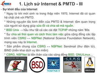 1. Lịch sử Internet & PMTD - III
- Sự khởi đầu của Internet
* Ngay từ khi mới sinh ra trong thập niên 1970, Internet đã có quan
hệ chặt chẽ với PMTD.
* Những nguyên tắc kinh điển của PMTD & Internet: tầm quan trọng
của người sử dụng giúp sửa lỗi và chia sẻ mã nguồn.
* BSD Unix → hầu như tất cả các cài đặt TCP/IP những năm '80s
* Sự chia sẻ thói quen và cách thức làm việc giữa cộng đồng các lập
trình viên CSRG ↔ NSFNet (National Science Foundation Network),
mạng sau này là Internet.
* Sản phẩm chung của CSRG ↔ NSFNet: Sendmail (thư điện tử),
BIND (triển khai dịch vụ tên miền)
* CSRG, NSFNet là tiền thân của các cộng đồng BSD, GNU/Linux...

 