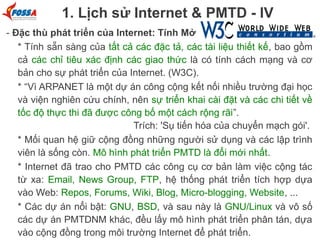 1. Lịch sử Internet & PMTD - IV
- Đặc thù phát triển của Internet: Tính Mở
* Tính sẵn sàng của tất cả các đặc tả, các tài liệu thiết kế, bao gồm
cả các chỉ tiêu xác định các giao thức là có tính cách mạng và cơ
bản cho sự phát triển của Internet. (W3C).
* “Vì ARPANET là một dự án công cộng kết nối nhiều trường đại học
và viện nghiên cứu chính, nên sự triển khai cài đặt và các chi tiết về
tốc độ thực thi đã được công bố một cách rộng rãi”.
Trích: 'Sụ tiến hóa của chuyển mạch gói'.
* Mối quan hệ giữ cộng đồng những người sử dụng và các lập trình
viên là sống còn. Mô hình phát triển PMTD là đổi mới nhất.
* Internet đã trao cho PMTD các công cụ cơ bản làm việc cộng tác
từ xa: Email, News Group, FTP, hệ thống phát triển tích hợp dựa
vào Web: Repos, Forums, Wiki, Blog, Micro-blogging, Website, ...
* Các dự án nổi bật: GNU, BSD, và sau này là GNU/Linux và vô số
các dự án PMTDNM khác, đều lấy mô hình phát triển phân tán, dựa
vào cộng đồng trong môi trường Internet để phát triển.

 