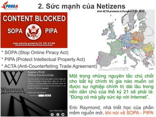 2. Sức mạnh của Netizens

* SOPA (Stop Online Piracy Act)
* PIPA (Protect Intellectual Property Act)
* ACTA (Anti-Counterfeiting Trade Agreement)
Một trong những nguyên tắc chủ chốt
cho bất kỳ chính trị gia nào muốn có
được sự nghiệp chính trị dài lâu trong
nền dân chủ của thế kỷ 21 sẽ phải là:
“Đừng có mà gây sức ép với Internet”.
Eric Raymond, nhà triết học của phần
mềm nguồn mở, khi nói về SOPA - PIPA

 