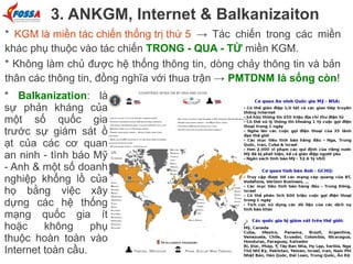 3. ANKGM, Internet & Balkanizaiton
* KGM là miền tác chiến thống trị thứ 5 → Tác chiến trong các miền
khác phụ thuộc vào tác chiến TRONG - QUA - TỪ miền KGM.
* Không làm chủ được hệ thống thông tin, dòng chảy thông tin và bản
thân các thông tin, đồng nghĩa với thua trận → PMTDNM là sống còn!
* Balkanization: là
sự phản kháng của
một số quốc gia
trước sự giám sát ồ
ạt của các cơ quan
an ninh - tình báo Mỹ
- Anh & một số doanh
nghiệp khổng lồ của
họ bằng việc xây
dựng các hệ thống
mạng quốc gia ít
hoặc
không
phụ
thuộc hoàn toàn vào
Internet toàn cầu.

 