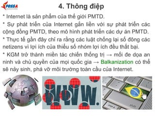 4. Thông điệp
* Internet là sản phẩm của thế giới PMTD.
* Sự phát triển của Internet gắn liền với sự phát triển các
cộng đồng PMTD, theo mô hình phát triển các dự án PMTD.
* Thực tế gần đây chỉ ra rằng các luật chống lại số đông các
netizens vì lợi ích của thiểu số nhóm lợi ích đều thất bại.
* KGM trở thành miền tác chiến thống trị → mối đe dọa an
ninh và chủ quyền của mọi quốc gia → Balkanization có thể
sẽ nảy sinh, phá vỡ môi trường toàn cầu của Internet.

 
