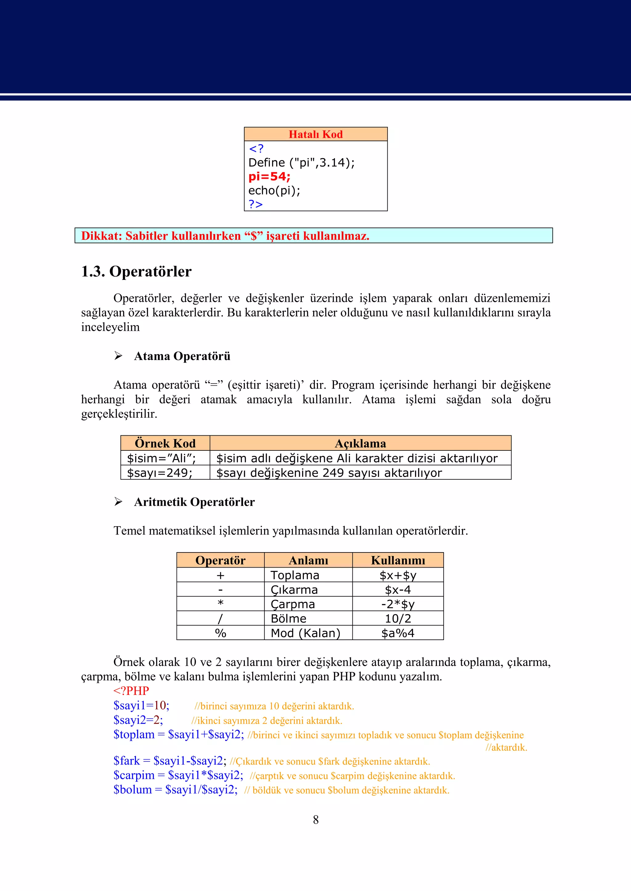 Hatalı Kod
                                   <?
                                   Define ("pi",3.14);
                                   pi=54;
                                   echo(pi);
                                   ?>

Dikkat: Sabitler kullanılırken “$” işareti kullanılmaz.

1.3. Operatörler
      Operatörler, değerler ve değişkenler üzerinde işlem yaparak onları düzenlememizi
sağlayan özel karakterlerdir. Bu karakterlerin neler olduğunu ve nasıl kullanıldıklarını sırayla
inceleyelim

       Atama Operatörü

      Atama operatörü “=” (eşittir işareti)’ dir. Program içerisinde herhangi bir değişkene
herhangi bir değeri atamak amacıyla kullanılır. Atama işlemi sağdan sola doğru
gerçekleştirilir.

           Örnek Kod                                 Açıklama
         $isim=”Ali”;       $isim adlı değişkene Ali karakter dizisi aktarılıyor
         $sayı=249;         $sayı değişkenine 249 sayısı aktarılıyor

       Aritmetik Operatörler

      Temel matematiksel işlemlerin yapılmasında kullanılan operatörlerdir.

                       Operatör            Anlamı            Kullanımı
                           +            Toplama                $x+$y
                           -            Çıkarma                 $x-4
                           *            Çarpma                 -2*$y
                           /            Bölme                   10/2
                           %            Mod (Kalan)            $a%4

     Örnek olarak 10 ve 2 sayılarını birer değişkenlere atayıp aralarında toplama, çıkarma,
çarpma, bölme ve kalanı bulma işlemlerini yapan PHP kodunu yazalım.
     <?PHP
     $sayi1=10;      //birinci sayımıza 10 değerini aktardık.
     $sayi2=2;      //ikinci sayımıza 2 değerini aktardık.
     $toplam = $sayi1+$sayi2; //birinci ve ikinci sayımızı topladık ve sonucu $toplam değişkenine
                                                                                   //aktardık.
      $fark = $sayi1-$sayi2; //Çıkardık ve sonucu $fark değişkenine aktardık.
      $carpim = $sayi1*$sayi2; //çarptık ve sonucu $carpim değişkenine aktardık.
      $bolum = $sayi1/$sayi2; // böldük ve sonucu $bolum değişkenine aktardık.

                                                 8
 