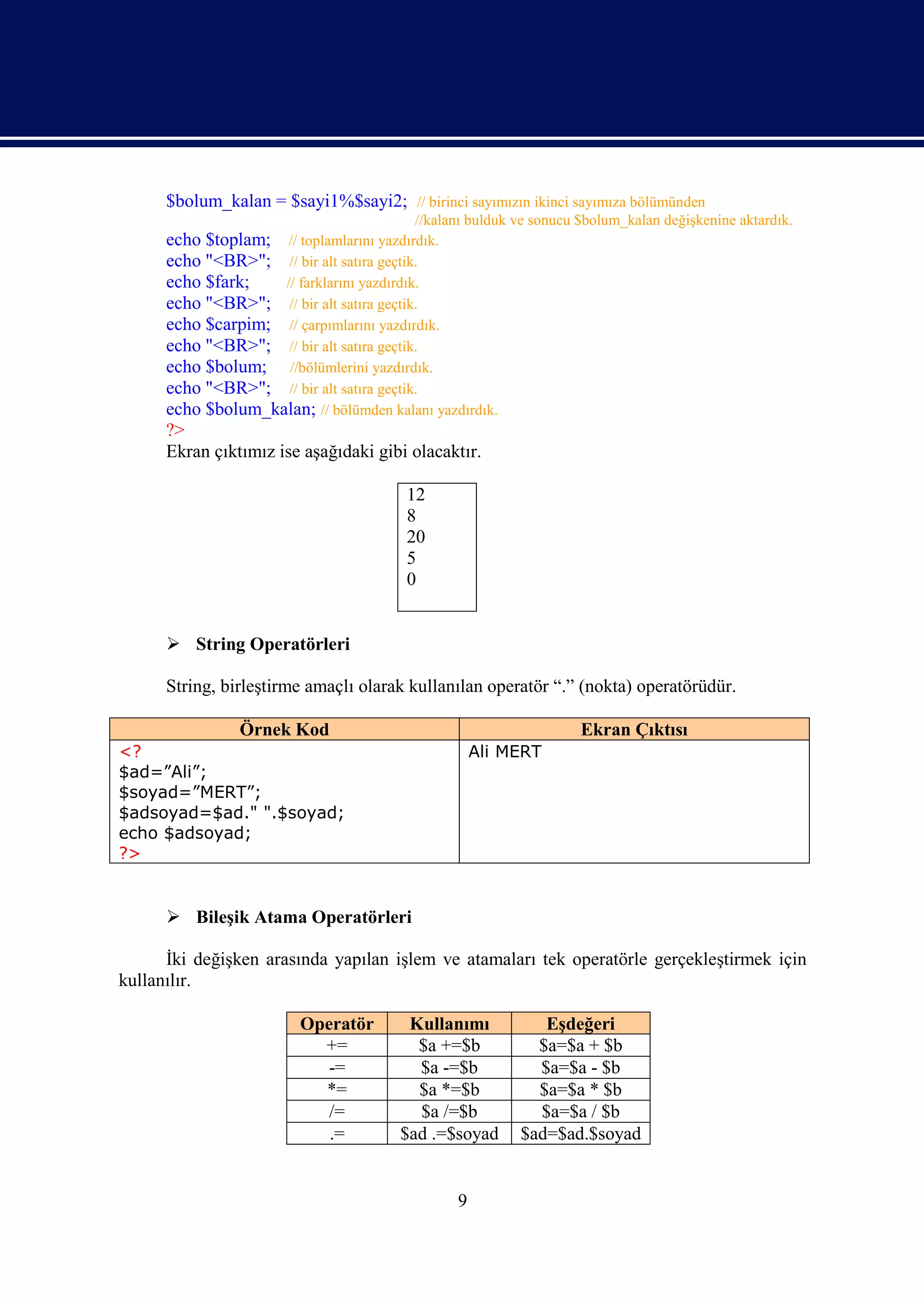 $bolum_kalan = $sayi1%$sayi2; // birinci sayımızın ikinci sayımıza bölümünden
                                          //kalanı bulduk ve sonucu $bolum_kalan değişkenine aktardık.
      echo $toplam; // toplamlarını yazdırdık.
      echo "<BR>"; // bir alt satıra geçtik.
      echo $fark;     // farklarını yazdırdık.
      echo "<BR>"; // bir alt satıra geçtik.
      echo $carpim; // çarpımlarını yazdırdık.
      echo "<BR>"; // bir alt satıra geçtik.
      echo $bolum; //bölümlerini yazdırdık.
      echo "<BR>"; // bir alt satıra geçtik.
      echo $bolum_kalan; // bölümden kalanı yazdırdık.
      ?>
      Ekran çıktımız ise aşağıdaki gibi olacaktır.

                                        12
                                        8
                                        20
                                        5
                                        0


       String Operatörleri

      String, birleştirme amaçlı olarak kullanılan operatör “.” (nokta) operatörüdür.

                Örnek Kod                                           Ekran Çıktısı
<?                                                  Ali MERT
$ad=”Ali”;
$soyad=”MERT”;
$adsoyad=$ad." ".$soyad;
echo $adsoyad;
?>


       Bileşik Atama Operatörleri

      İki değişken arasında yapılan işlem ve atamaları tek operatörle gerçekleştirmek için
kullanılır.

                         Operatör       Kullanımı            Eşdeğeri
                           +=            $a +=$b            $a=$a + $b
                            -=           $a -=$b            $a=$a - $b
                           *=            $a *=$b            $a=$a * $b
                            /=           $a /=$b            $a=$a / $b
                            .=         $ad .=$soyad       $ad=$ad.$soyad


                                                9
 